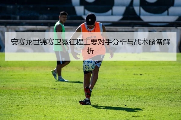 安赛龙世锦赛卫冕征程主要对手分析与战术储备解析